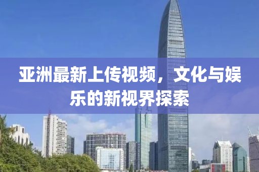 亞洲最新上傳視頻，文化與娛樂的新視界探索
