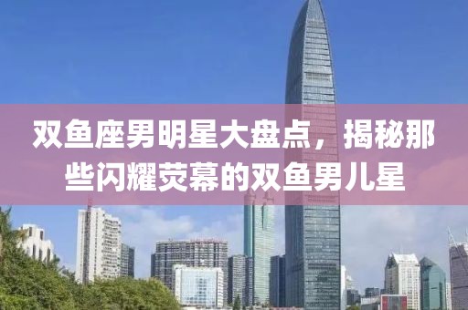 雙魚座男明星大盤點，揭秘那些閃耀熒幕的雙魚男兒星