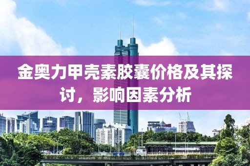 金奧力甲殼素膠囊價格及其探討，影響因素分析