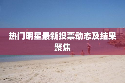 熱門明星最新投票動態及結果聚焦