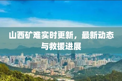 山西礦難實時更新，最新動態與救援進展