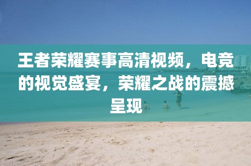 王者榮耀賽事高清視頻，電競的視覺盛宴，榮耀之戰的震撼呈現