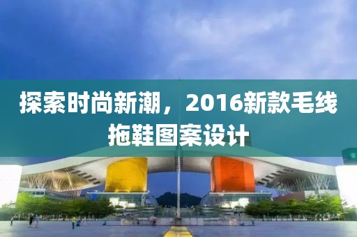 探索時尚新潮，2016新款毛線拖鞋圖案設計