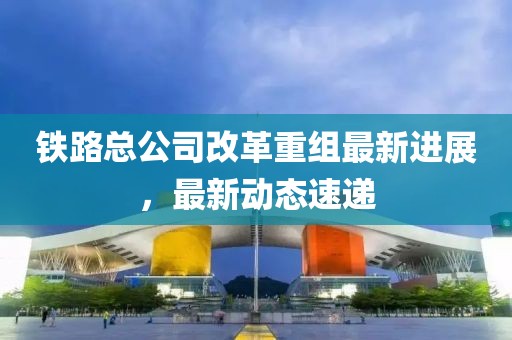 鐵路總公司改革重組最新進展，最新動態速遞