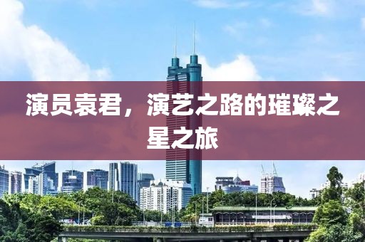 演員袁君，演藝之路的璀璨之星之旅