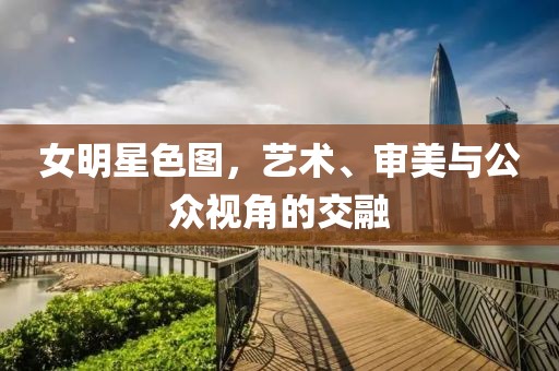 女明星色圖，藝術、審美與公眾視角的交融