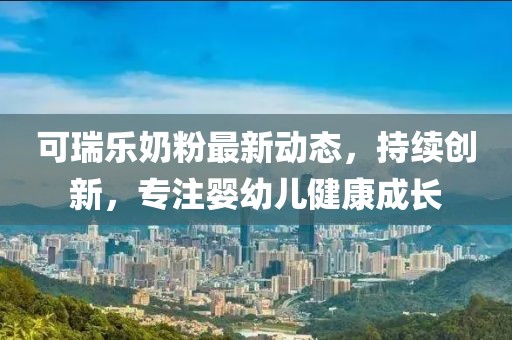 可瑞樂奶粉最新動態，持續創新，專注嬰幼兒健康成長