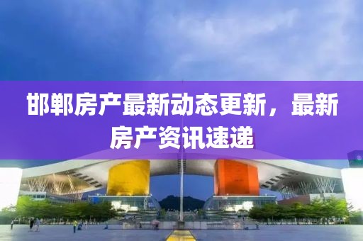 邯鄲房產最新動態更新，最新房產資訊速遞