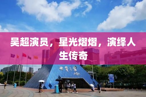 吳超演員，星光熠熠，演繹人生傳奇