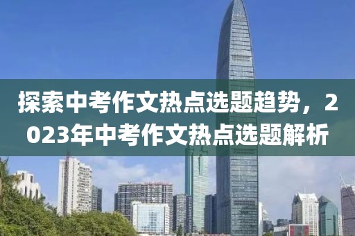 探索中考作文熱點選題趨勢，2023年中考作文熱點選題解析