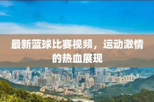 最新藍球比賽視頻，運動激情的熱血展現