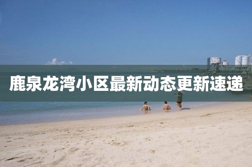 鹿泉龍灣小區最新動態更新速遞