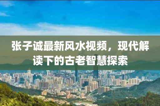 張子誠最新風水視頻，現代解讀下的古老智慧探索