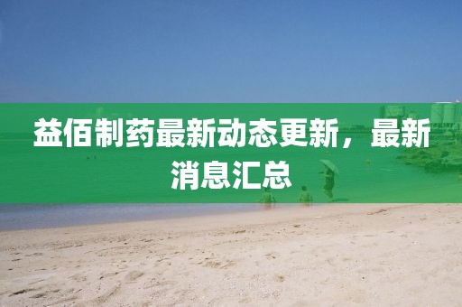 益佰制藥最新動態更新，最新消息匯總