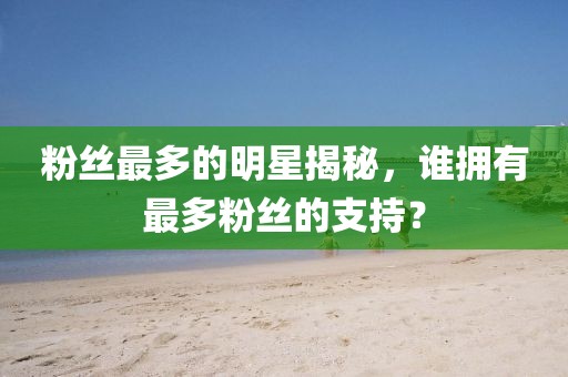 粉絲最多的明星揭秘，誰擁有最多粉絲的支持？