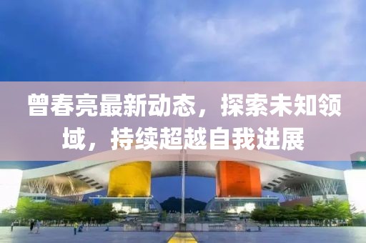 曾春亮最新動態，探索未知領域，持續超越自我進展