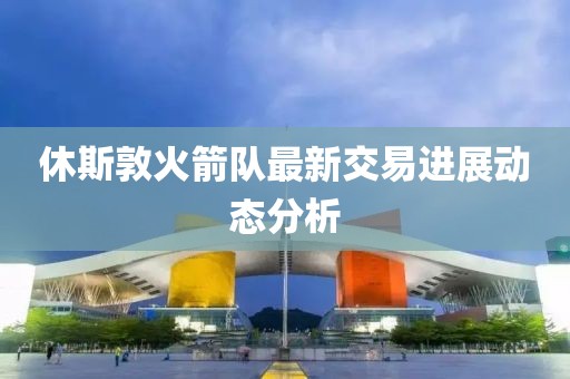 休斯敦火箭隊最新交易進展動態分析