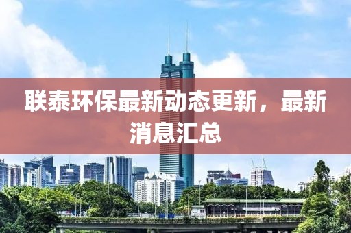 聯泰環保最新動態更新，最新消息匯總