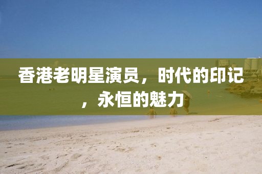 香港老明星演員，時代的印記，永恒的魅力