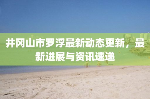 井岡山市羅浮最新動態更新，最新進展與資訊速遞
