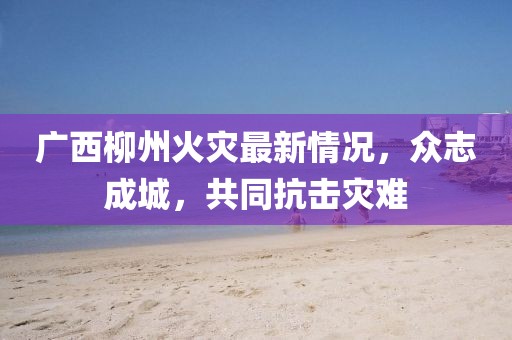 廣西柳州火災最新情況，眾志成城，共同抗擊災難