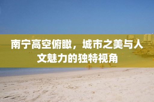 南寧高空俯瞰，城市之美與人文魅力的獨特視角