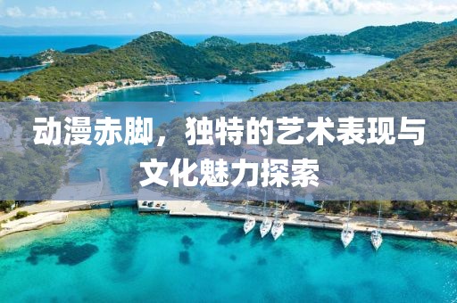 動漫赤腳，獨特的藝術表現與文化魅力探索