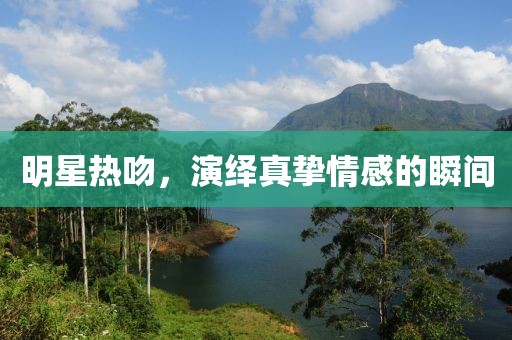 明星熱吻，演繹真摯情感的瞬間