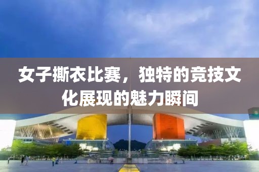 女子撕衣比賽，獨特的競技文化展現的魅力瞬間