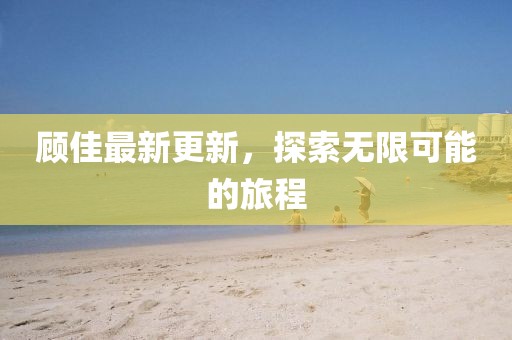 顧佳最新更新，探索無限可能的旅程