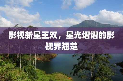 影視新星王雙，星光熠熠的影視界翹楚