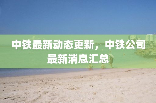 中鐵最新動態更新，中鐵公司最新消息匯總