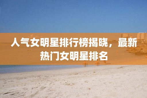 人氣女明星排行榜揭曉，最新熱門女明星排名