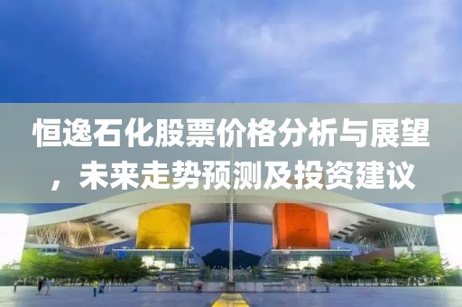 恒逸石化股票價格分析與展望，未來走勢預測及投資建議