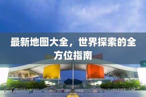 最新地圖大全，世界探索的全方位指南
