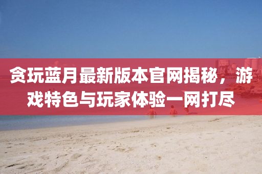 貪玩藍月最新版本官網揭秘，游戲特色與玩家體驗一網打盡