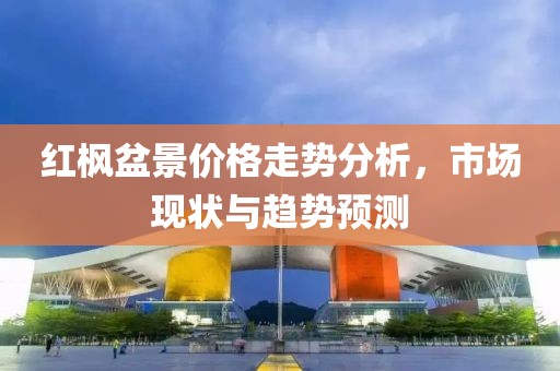 紅楓盆景價格走勢分析，市場現狀與趨勢預測