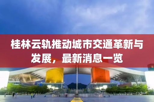 桂林云軌推動城市交通革新與發展，最新消息一覽