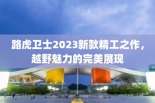 路虎衛士2023新款精工之作，越野魅力的完美展現