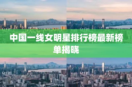 中國一線女明星排行榜最新榜單揭曉