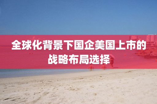 全球化背景下國企美國上市的戰略布局選擇