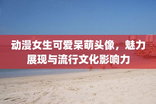 動漫女生可愛呆萌頭像，魅力展現與流行文化影響力