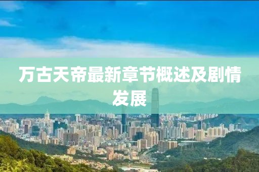 萬古天帝最新章節概述及劇情發展