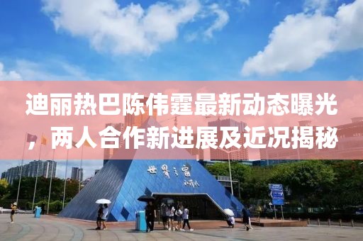 迪麗熱巴陳偉霆最新動態曝光，兩人合作新進展及近況揭秘