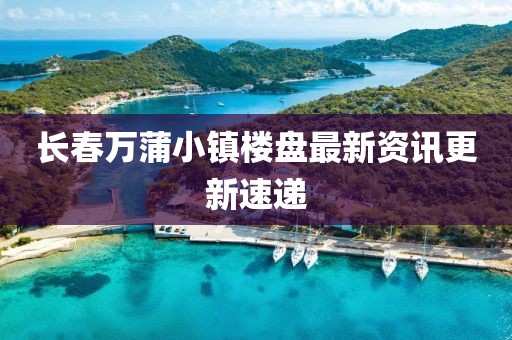 長春萬蒲小鎮樓盤最新資訊更新速遞