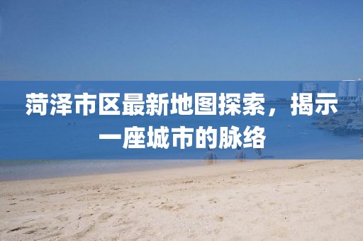 菏澤市區最新地圖探索，揭示一座城市的脈絡