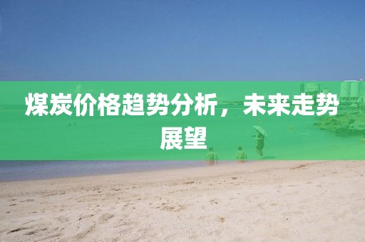 煤炭價格趨勢分析，未來走勢展望