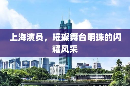 上海演員，璀璨舞臺明珠的閃耀風采