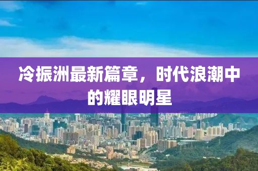 冷振洲最新篇章，時代浪潮中的耀眼明星