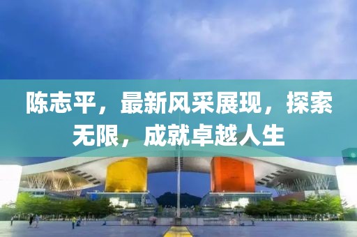 陳志平，最新風采展現，探索無限，成就卓越人生
